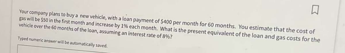 ☐
Your company plans to buy a new vehicle, with a loan payment of $400 per month for 60 months. You estimate that the cost of
gas will be $50 in the first month and increase by 1% each month. What is the present equivalent of the loan and gas costs for the
vehicle over the 60 months of the loan, assuming an interest rate of 8%?
Typed numeric answer will be automatically saved.