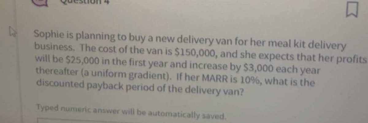 口
L
Sophie is planning to buy a new delivery van for her meal kit delivery
business. The cost of the van is $150,000, and she expects that her profits
will be $25,000 in the first year and increase by $3,000 each year
thereafter (a uniform gradient). If her MARR is 10%, what is the
discounted payback period of the delivery van?
Typed numeric answer will be automatically saved.