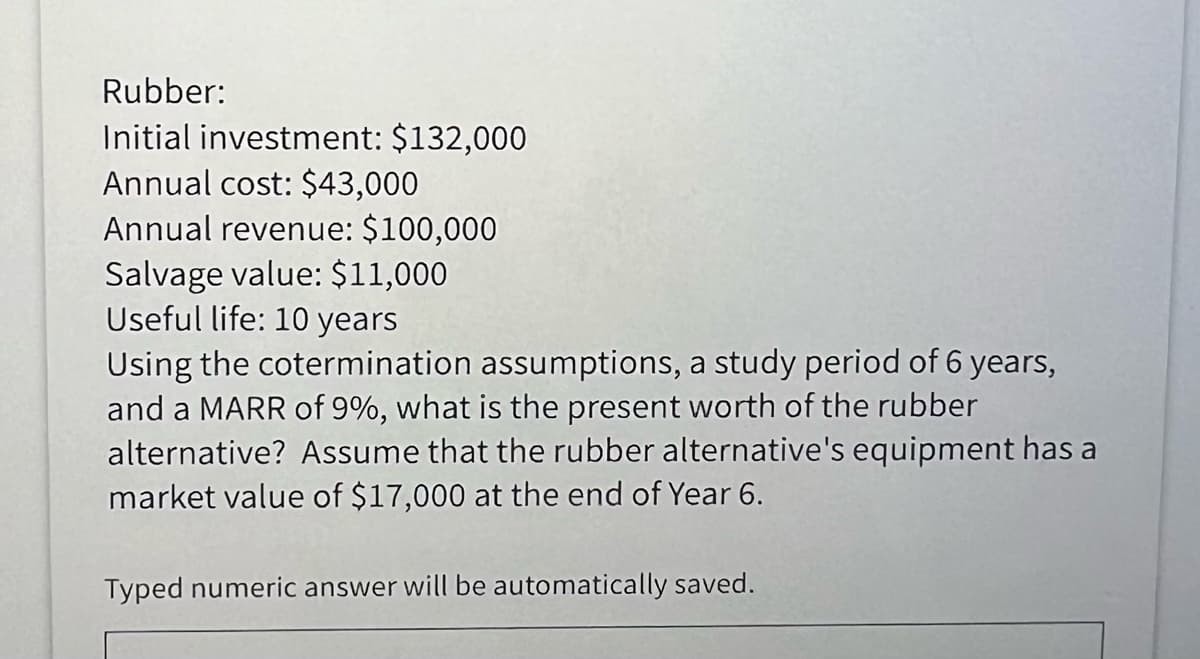 Rubber:
Initial investment: $132,000
Annual cost: $43,000
Annual revenue: $100,000
Salvage value: $11,000
Useful life: 10 years
Using the cotermination assumptions, a study period of 6 years,
and a MARR of 9%, what is the present worth of the rubber
alternative? Assume that the rubber alternative's equipment has a
market value of $17,000 at the end of Year 6.
Typed numeric answer will be automatically saved.