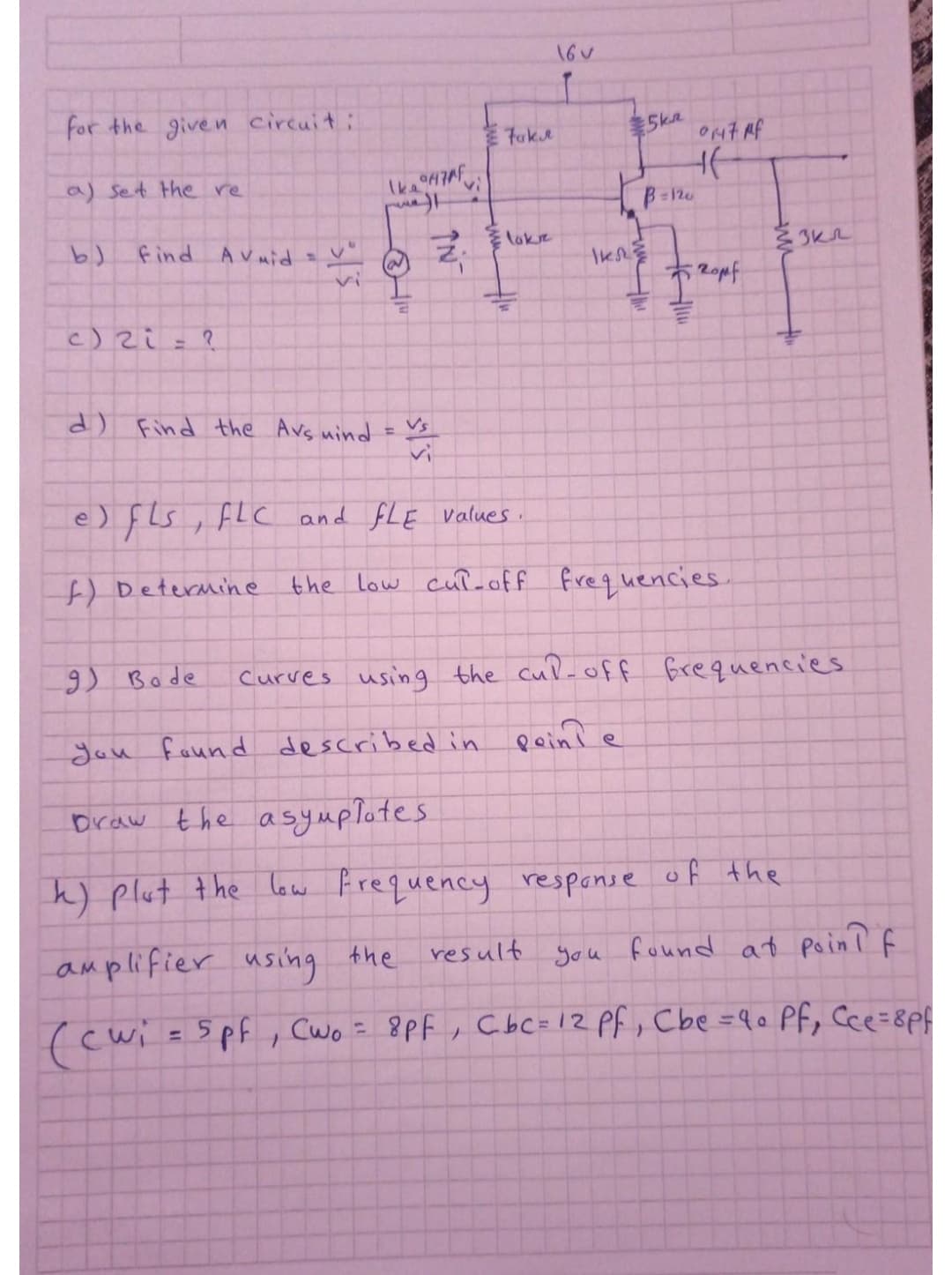 16V
for the given circuit:
Fuke
5kR
a) Set the re
B=120
find Avmid
Eloke
vi
c) zi
%3D
it
) Find the Avs nind
Vs
%3D
e) fls, FLC and fLE values.
f) Determine
the Low cuł-off
frequencies.
9) Bode
Curves using the cul-off frequencies
Jou found described in pein?
Draw the asymplotes
k) plut the law Frequency respanse of the
amplifier
using
the resullt you found at poin ? f
cwi=5pf, Cwo = 8Pf , Cbc=12 Pf, Cbe =90 Pf, Cce=8p
%3D
