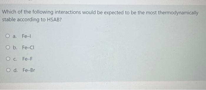 Which of the following interactions would be expected to be the most thermodynamically
stable according to HSAB?
O a. Fe-l
O b. Fe-Cl
OC. Fe-F
O d. Fe-Br