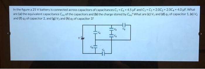 In the figure a 25 V battery is connected across capacitors of capacitances C = C6 = 4.5 pF and C3 = Cs = 2.002 - 2.0C4 = 4.0 pF. What
are (a) the equivalent capacitance Ceg of the capacitors and (b) the charge stored by Ceg? What are (c) V1 and (d) q1 of capacitor 1. (e) V2
and (f) q2 of capacitor 2, and (g) V3 and (h) q3 of capacitor 3?
