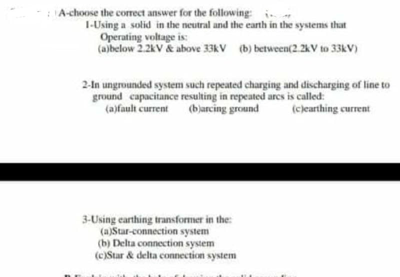 :A-choose the correct answer for the following:
I-Using a solid in the neutral and the earth in the systems that
Operating voltage is:
(a)below 2.2kV & above 33kV (b) between(2.2kV to 33&V)
2-In ungrounded system such repeated charging and discharging of line to
ground capacitance resulting in repeated arcs is called:
(a)fault current
(bjarcing ground
(cjearthing current
3-Using earthing transformer in the:
(a)Star-connection system
(b) Delta connection system
(c)Star & delta connection system

