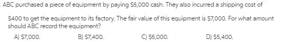 ABC purchased a piece of equipment by paying $5,000 cash. They also incurred a shipping cost of
$400 to get the equipment to its factory. The fair value of this equipment is $7,000. For what amount
should ABC record the equipment?
A) S7,000.
B) $7,400.
C) 5,000.
D) $5,400.
