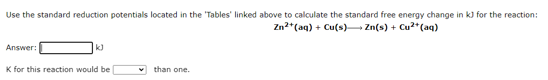 Use the standard reduction potentials located in the 'Tables' linked above to calculate the standard free energy change in kJ for the reaction:
Zn²+ (aq) + Cu(s)→→→ Zn(s) + Cu²+ (aq)
Answer:
kJ
K for this reaction would be
than one.