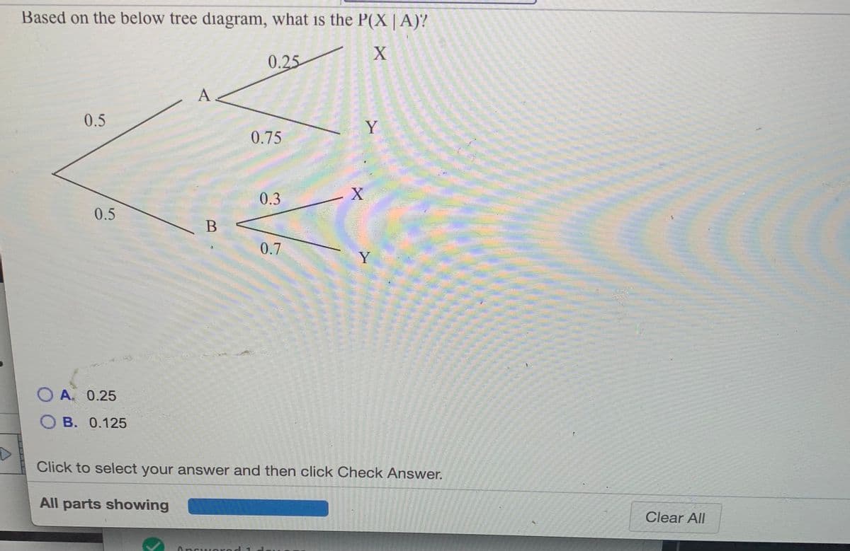 Based on the below tree diagram, what is the P(X | A)?
0.25
A
0.5
Y
0.75
0.3
0.5
0.7
Y
A 0.25
О В. 0.125
Click to select your answer and then click Check Answer.
All parts showing
Clear All
Answorod 1
