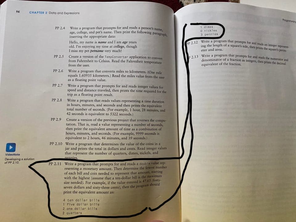 P 2.13 Write a program that prompts for and reads the numerator and
ing the length of a square's side, then prints the square's perim-
PP 2.12 Write a program that prompts for and reads an integer represent-
age, college, and pet's name. Then print the following paragraph,
94
CHAPTER 2 Data and Expressions
Progromming
1 dimes
O nickles
3 pennies
PP 2.4
Write a program that prompts for and reads a person's name
inserting the appropriate data:
Hello, my name is name and I am age years
old. I'm enjoying my time at college, though
I miss my pet petname very much!
Create a version of the TempConverter application to convert
from Fahrenheit to Celsius. Read the Fahrenheit temperature
from the user.
eter and area.
PP 2.5
denominator of a fraction as integers, then prints the decimal
equivalent of the fraction.
Write a program that converts miles to kilometers. (One mile
equals 1.60935 kilometers.) Read the miles value from the user
as a floating point value.
PP 2.6
PP 2.7 Write a program that prompts for and reads integer values for
speed and distance traveled, then prints the time required for the
trip as a floating point result.
Write a program that reads values representing a time duration
in hours, minutes, and seconds and then prints the equivalent
total number of seconds. (For example, 1 hour, 28 minutes, and
42 seconds is equivalent to 5322 seconds.)
Create a version of the previous project that reverses the
tation. That is, read a value representing a number of seconds,
then print the equivalent amount of time as a combination of
hours, minutes, and seconds. (For example, 9999 seconds is
equivalent to 2 hours, 46 minutes, and 39 seconds.)
PP 2.8
PP 2.9
compu-
PP 2.10 Write a program that determines the value of the coins in a
jar and prints the total in dollars and cents. Read integer values
that represent the number of quarters, dimes, nickels, and
VideoNote
nennies.
Developing a solution
of PP 2.10.
PP 2.11 Write a program that prompts for and reads a double value rep-
resenting a monetary amount. Then determine the fewest number
of each bill and coin needed to represent that amount, starting
with the highest (assume that a ten-dollar bill is the maximum
size needed). For example, if the value entered is 47.63 (forty-
seven dollars and sixty-three cents), then the program should
print the equivalent amount as:
4 ten dollar bills
1 five dollar bills
2 one dollar bills
2 quarterS
