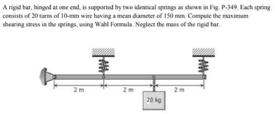 A rigid bar, hinged at one end, is supported by two identical springs as shown in Fig. P-349. Each spring
consists of 20 turns of 10-mm wire having a mean diameter of 150 mm. Compute the maximum
shearing stress in the springs, using Wahl Formula. Neglect the mass of the rigid bar.
2m
2m
2 m
20 kg