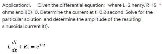 Application:1. Given the differential equation: where L=2 henry, R=15
ohms and i(0)=0. Determine the current at t=0.2 second. Solve for the
particular solution and determine the amplitude of the resulting
sinusoidal current i(t).
di
L.
+ Ri = e10t
dt
