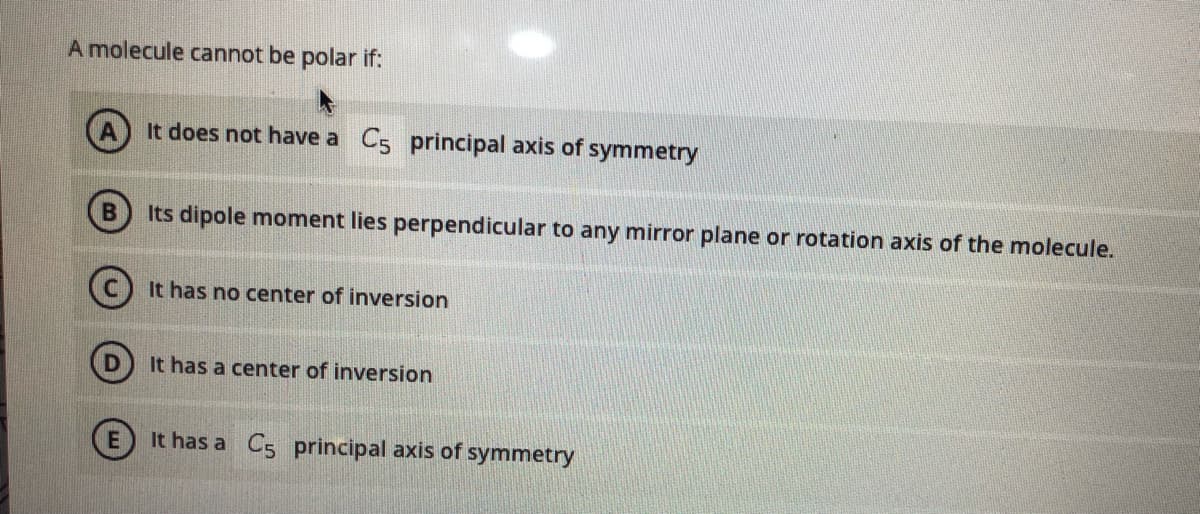 A molecule cannot be polar if:
It does not have a C5 principal axis of symmetry
Its dipole moment lies perpendicular to any mirror plane or rotation axis of the molecule.
It has no center of inversion
It has a center of inversion
(E) It has a C5 principal axis of symmetry
