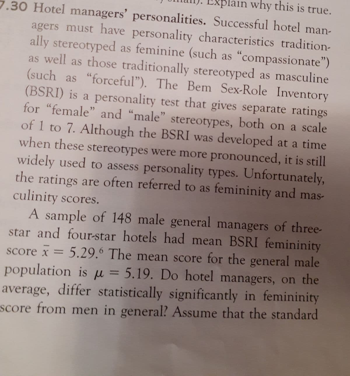 Explain why this is true.
7.30 Hotel managers' personalities. Successful hotel man-
agers must have personality characteristics tradition-
ally stereotyped as feminine (such as "compassionate")
as well as those traditionally stereotyped as masculine
(such as "forceful"). The Bem Sex-Role Inventory
(BSRI) is a personality test that gives separate ratings
for "female" and "male" stereotypes, both on a scale
of 1 to 7. Although the BSRI was developed at a time
>>
when these stereotypes were more pronounced, it is still
widely used to assess personality types. Unfortunately,
the ratings are often referred to as femininity and mas-
culinity scores.
A sample of 148 male general managers of three-
star and four-star hotels had mean BSRI femininity
score x = 5.29.6 The mean score for the general male
population is u = 5.19. Do hotel managers, on the
average, differ statistically significantly in femininity
score from men in general? Assume that the standard
