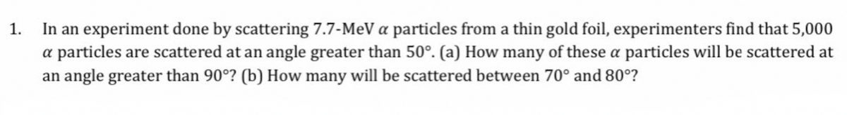 1. In an experiment done by scattering 7.7-MeV a particles from a thin gold foil, experimenters find that 5,000
a particles are scattered at an angle greater than 50°. (a) How many of these a particles will be scattered at
an angle greater than 90°? (b) How many will be scattered between 70° and 80°?