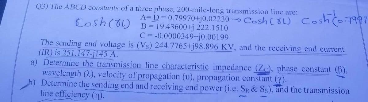 Q3) The ABCD constants of a three phase, 200-mile-long transmission line are:
A=D=0.79970+j0.02230> Cosh (XL) C
B = 19.43600+j 222.1510
Cosh (81)
C = -0.0000349+j0.00199
The sending end voltage is (Vs) 244.7765+j98.896 KV, and the receiving end current
(IR) is 251.147-j145 A.
a) Determine the transmission line characteristic impedance (Zc), phase constant (B),
wavelength (2), velocity of propagation (v), propagation constant (y).
b) Determine the sending end and receiving end power (i.e. SR & Ss), and the transmission
line efficiency (n).
Cosh (0.7997