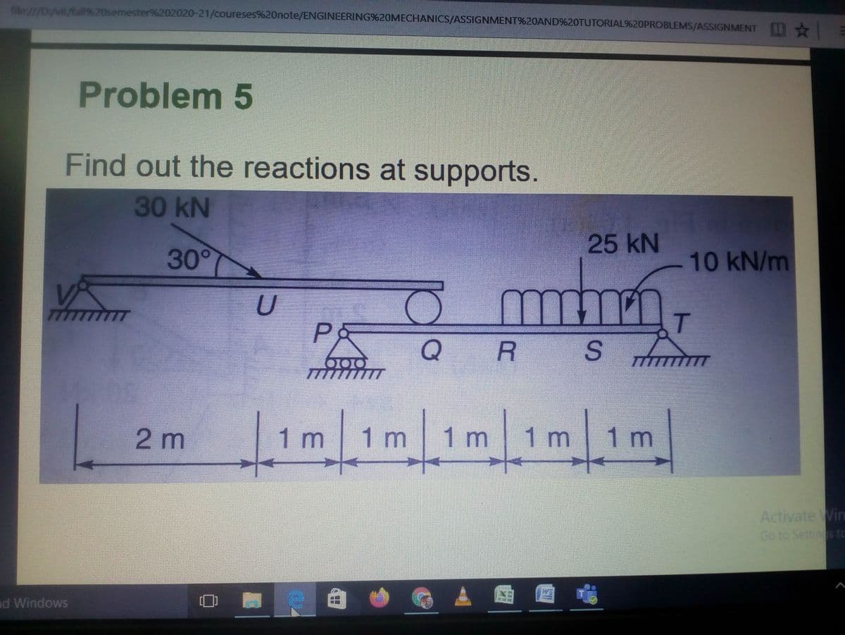file:///D:/vit/fall%20semester%202020-21/coureses%20note/ENGINEERING%20MECHANICS/ASSIGNMENT%20AND%20TUTORIAL%20PROBLEMS/ASSIGNMENT
Problem 5
Find out the reactions at supports.
30 kN
25 kN
300
10KN/m
U
TTT
T.
R S
.
7777777
2m
1 m
1m
1m
1 r
1m
Activate Win
Go to Settings to
nd Windows
%3D
