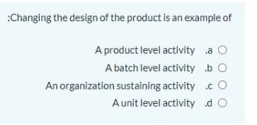 :Changing the design of the product is an example of
A product level activity a O
A batch level activity b O
An organization sustaining activity .c O
Aunit level activity d O
