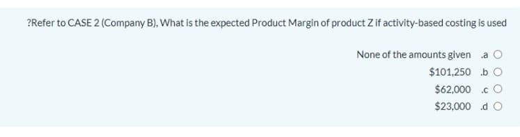 ?Refer to CASE 2 (Company B), What is the expected Product Margin of product Z if activity-based costing is used
None of the amounts given .a O
$101,250 b O
$62,000 .c O
$23,000 .d O
