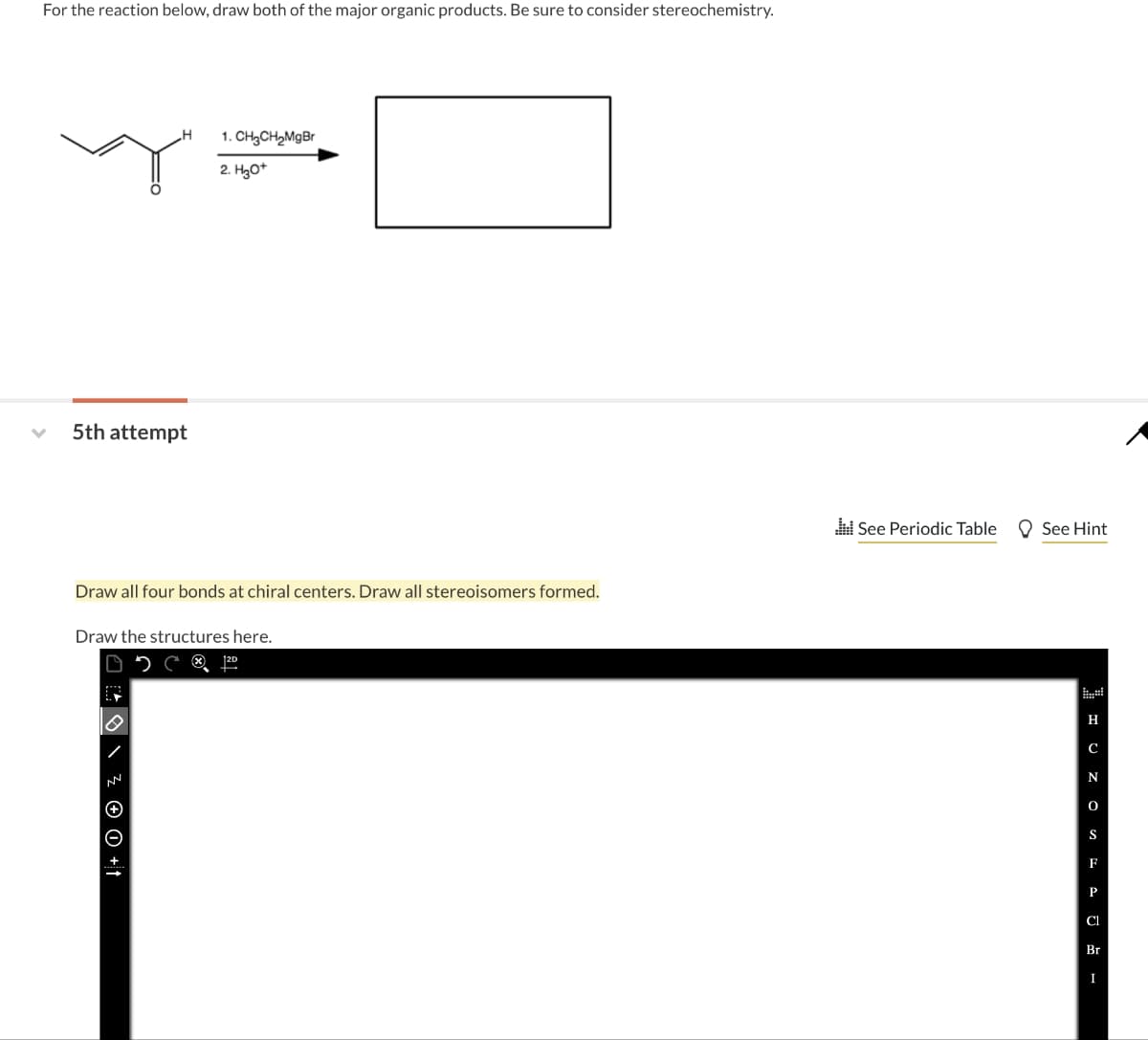 For the reaction below, draw both of the major organic products. Be sure to consider stereochemistry.
5th attempt
H
1. CH₂CH₂MgBr
2. H3O+
Draw all four bonds at chiral centers. Draw all stereoisomers formed.
Draw the structures here.
↓ + 0 + Z \
See Periodic Table See Hint
H
C
N
S
F
P
Cl
Br
I