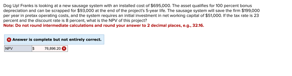 Dog Up! Franks is looking at a new sausage system with an installed cost of $695,000. The asset qualifies for 100 percent bonus
depreciation and can be scrapped for $93,000 at the end of the project's 5-year life. The sausage system will save the firm $199,000
per year in pretax operating costs, and the system requires an initial investment in net working capital of $51,000. If the tax rate is 23
percent and the discount rate is 8 percent, what is the NPV of this project?
Note: Do not round intermediate calculations and round your answer to 2 decimal places, e.g., 32.16.
NPV
Answer is complete but not entirely correct.
$
76,896.20 ☑