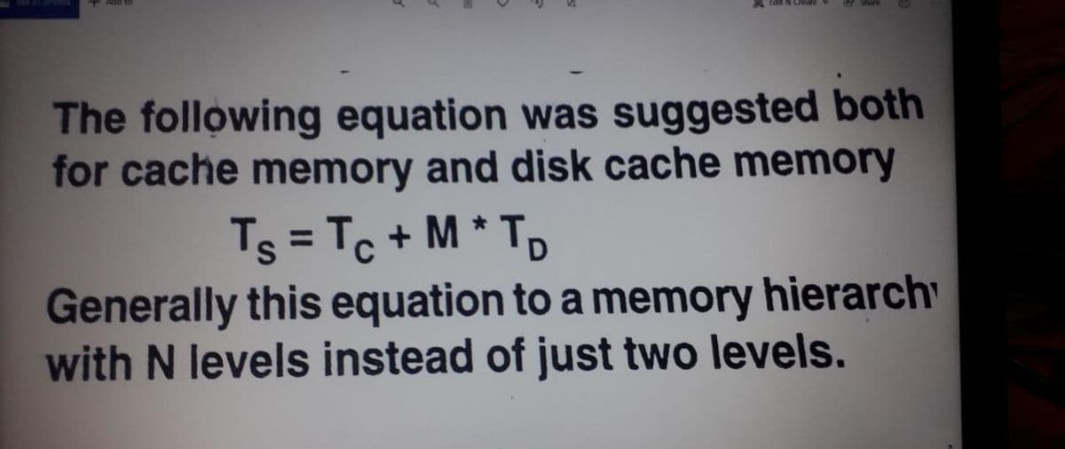 The following equation was suggested both
for cache memory and disk cache memory
Ts = Tc + M * Tp
Generally this equation to a memory hierarch
with N levels instead of just two levels.
%3D

