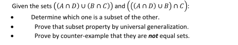Given the sets ((An D) U (BNC)) and (((An D) UB) nC):
Determine which one is a subset of the other.
Prove that subset property by universal generalization.
Prove by counter-example that they are not equal sets.