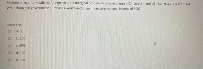 Assume an economy with no foreign sector, a marginal propensity to save of mps = 0.1, and a marginal income tax rate of t = 1/3.
What change in government purchases would lead to an increase in national income of 500?
Select one:
a. 50
b. 200
c. 500
d. 100
e. 300
O
O
O