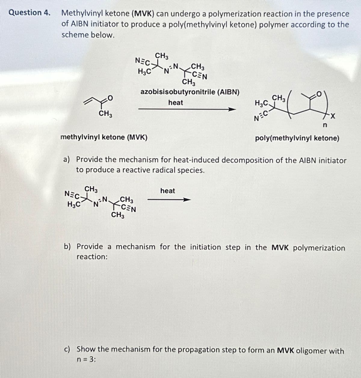 Question 4.
Methylvinyl ketone (MVK) can undergo a polymerization reaction in the presence
of AIBN initiator to produce a poly(methylvinyl ketone) polymer according to the
scheme below.
NEC
H3C
CH3
N=N
CH3
CEN
CH3
azobisisobutyronitrile (AIBN)
CH3
methylvinyl ketone (MVK)
heat
H3C
CH3
NEC
X
n
poly(methylvinyl ketone)
a) Provide the mechanism for heat-induced decomposition of the AIBN initiator
to produce a reactive radical species.
H3C
CH3
N.
NCEN
CH3
CH3
heat
b) Provide a mechanism for the initiation step in the MVK polymerization
reaction:
c) Show the mechanism for the propagation step to form an MVK oligomer with
n = 3:
