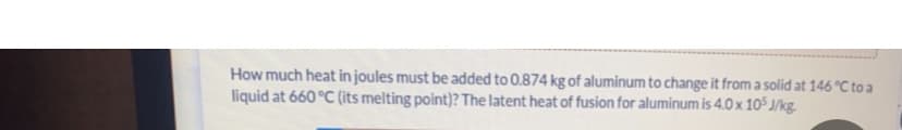 How much heat in joules must be added to 0.874 kg of aluminum to change it from a solid at 146 °C to a
liquid at 660 °C (its melting point)? The latent heat of fusion for aluminum is 4.0 x 105 J/kg.