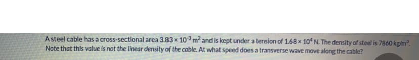 A steel cable has a cross-sectional area 3.83 x 103 m2 and is kept under a tension of 1.68 x 104 N. The density of steel is 7860 kg/m³.
Note that this value is not the linear density of the cable. At what speed does a transverse wave move along the cable?