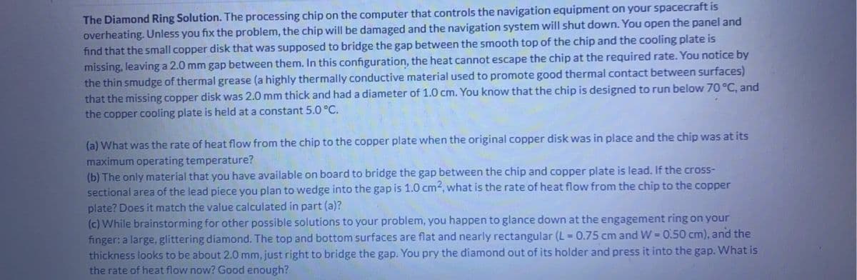 The Diamond Ring Solution. The processing chip on the computer that controls the navigation equipment on your spacecraft is
overheating. Unless you fix the problem, the chip will be damaged and the navigation system will shut down. You open the panel and
find that the small copper disk that was supposed to bridge the gap between the smooth top of the chip and the cooling plate is
missing, leaving a 2.0 mm gap between them. In this configuration, the heat cannot escape the chip at the required rate. You notice by
the thin smudge of thermal grease (a highly thermally conductive material used to promote good thermal contact between surfaces)
that the missing copper disk was 2.0 mm thick and had a diameter of 1.0 cm. You know that the chip is designed to run below 70 °C, and
the copper cooling plate is held at a constant 5.0 °C.
(a) What was the rate of heat flow from the chip to the copper plate when the original copper disk was in place and the chip was at its
maximum operating temperature?
(b) The only material that you have available on board to bridge the gap between the chip and copper plate is lead. If the cross-
sectional area of the lead piece you plan to wedge into the gap is 1.0 cm2, what is the rate of heat flow from the chip to the copper
plate? Does it match the value calculated in part (a)?
lem,
(c) While brainstorming for other possible solutions to your
happen to glance down at the engagement ring on your
finger: a large, glittering diamond. The top and bottom surfaces are flat and nearly rectangular (L = 0.75 cm and W=0.50 cm), and the
thickness looks to be about 2.0 mm, just right to bridge the gap. You pry the diamond out of its holder and press it into the gap. What is
the rate of heat flow now? Good enough?