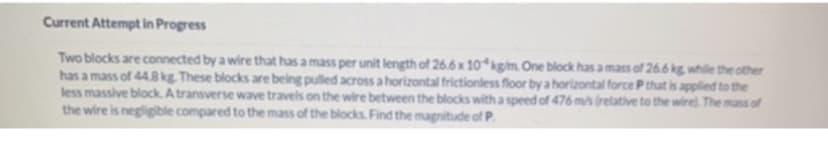 Current Attempt in Progress
Two blocks are connected by a wire that has a mass per unit length of 26.6 x 10kg/m. One block has a mass of 26.6 kg while the other
has a mass of 44.8 kg. These blocks are being pulled across a horizontal frictionless floor by a horizontal force P that is applied to the
less massive block. A transverse wave travels on the wire between the blocks with a speed of 476 m/s (relative to the wire). The mass of
the wire is negligible compared to the mass of the blocks. Find the magnitude of P.