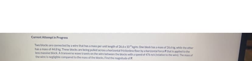 Current Attempt in Progress
Two blocks are connected by a wire that has a mass per unit length of 26.6 x 104 kg/m. One block has a mass of 26.6 kg, while the other
has a mass of 44.8 kg. These blocks are being pulled across a horizontal frictionless floor by a horizontal force P that is applied to the
less massive block. A transverse wave travels on the wire between the blocks with a speed of 476 m/s (relative to the wire). The mass of
the wire is negligible compared to the mass of the blocks. Find the magnitude of P.