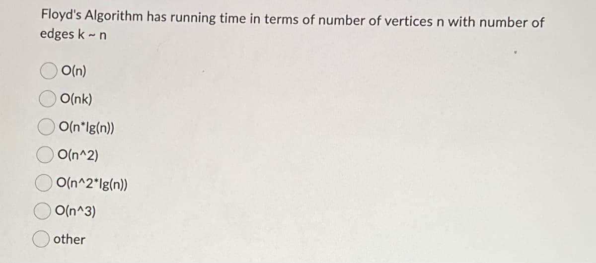 Floyd's Algorithm has running time in terms of number of vertices n with number of
edges k~ n
O(n)
O(nk)
O(n*lg(n))
O(n^2)
O(n^2*lg(n))
O(n^3)
other