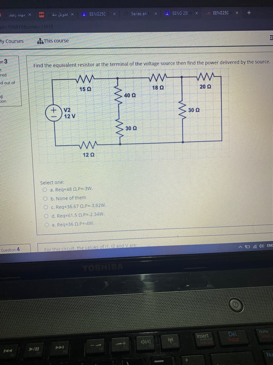 E EENG250
Series an
A EENG 250
in EENG250
pt=1968118.cmid=11615
My Courses
This course
on 3
Find the equivalent resistor at the terminal of the voltage source then find the power delivered by the source.
red
ed out of
15 Q
18 Q
20 Q
cion
40 Q
V2
12 V
30 Q
30 Q
12 Q
Select one:
O a. Req=48 0.P=-3W.
O b. None of them
O c. Reg=36.67 Q.P=-3.92W.
O d. Req=61.5 0.P=-2.34W.
O e. Req=36 O.P=-4W.
Question 4
For this circuit, the values of 11, 12 and V are:
A O G 4) ENE
TOSHIBA
Insert
Scroll Lock
Del
Suppr.
Home
0bute
A
F12
Nu

