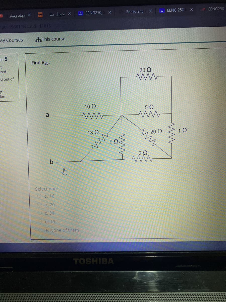 A EENG 250
un EENG250
EENG250
Series anc
jucj ligo X
ot 196811&cmid=11615
My Courses
This course
on 5
Find Rab-
et
ered
20 Ω
ed out of
ion
16 2
18 Ω
Sm
Select one:
O a. 16
O b. 20
O c. 34
d. 19
e. None of them
TOSHIBA
