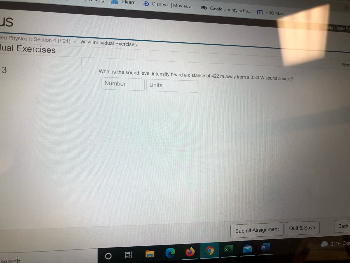 l-learn
DDisney+ | Movies a..
Bb Cassia County Scho... m HBO Max
us
Felp Ryle Sp
ied Physics I: Section 4 (F21) / W14 Individual Exercises
lual Exercises
Rem
What is the sound level intensity heard a distance of 422 m away from a 3.80 W sound source?
Number
Units
Вack
Quit & Save
Submit Assignment
31°F Clou
search
