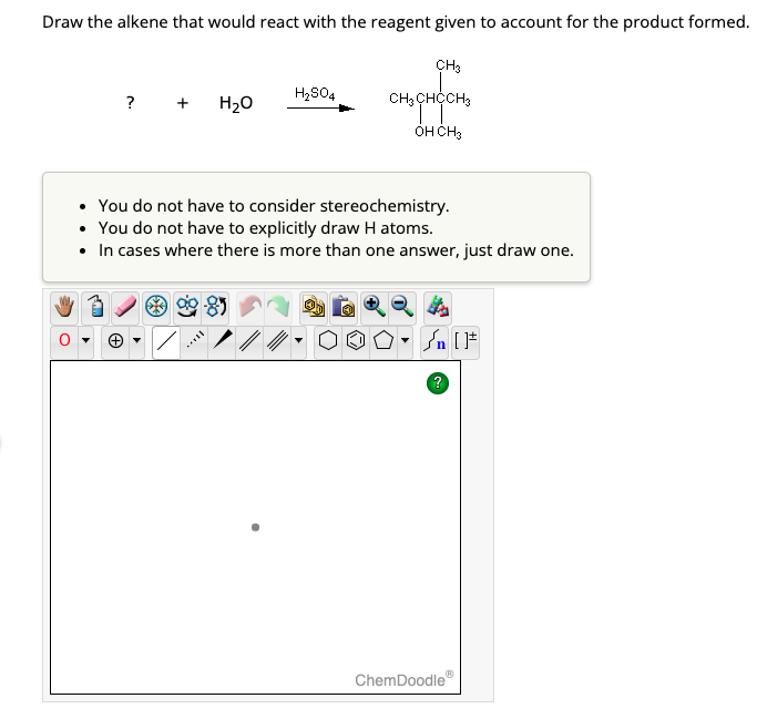 Draw the alkene that would react with the reagent given to account for the product formed.
? + H₂O
H₂SO4
CH3
CH3 CHCCH3
OH CH3
• You do not have to consider stereochemistry.
• You do not have to explicitly draw H atoms.
• In cases where there is more than one answer, just draw one.
Sn [F
ChemDoodle