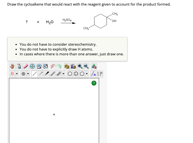 Draw the cycloalkene that would react with the reagent given to account for the product formed.
? +
H₂O
H₂SO4
CH3
▼
• You do not have to consider stereochemistry.
• You do not have to explicitly draw H atoms.
• In cases where there is more than one answer, just draw one.
» [ ]#
CH3
?
OH