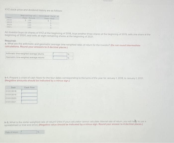 XYZ stock price and dividend history are as follows:
Dividend Paid at
Year-End
5.5
Year
2010
2019
2020
2021
Beginning-of-
Year Price
An investor buys six shares of XYZ at the beginning of 2018, buys another three shares at the beginning of 2019, sells one share at the
beginning of 2020, and sells all eight remaining shares at the beginning of 2021.
$130
144
120
125
Required:
a. What are the arithmetic and geometric average time-weighted rates of return for the investor? (Do not round intermediate
calculations. Round your answers to 2 decimal places.)
Arithmetic Sime-weighted average retums
Geometric time-weighted average returns
Date
01/01/2018
01/01/2019
01/01/2020
01/01/2021
b-1. Prepare a chart of cash flows for the four dates corresponding to the turns of the year for January 1, 2018, to January 1, 2021.
(Negative amounts should be indicated by a minus sign.)
Fale of retur
%
%
Cash Flow
b-2. What is the dollar-weighted rate of return? (Hint: If your calculator cannot calculate internal rate of return, you will hay to use a
spreadsheet or trial and error) (Negative value should be indicated by a minus sign. Round your answer to 4 decimal places.)
