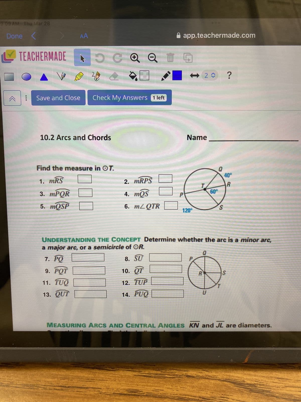 9:09 AM Thu Mar 28
Done
✓ TEACHERMADE
AA
C +
20
Save and Close
Check My Answers 1 left
10.2 Arcs and Chords
⚫ app.teachermade.com
G
<- 2✰ ?
Name
Find the measure in OT.
Q
40°
1. MRS
2. MRPS
R
3. mPQR
4. mQS
60°
P
5. mQSP
6. mZQTR
S
120°
UNDERSTANDING THE CONCEPT Determine whether the arc is a minor arc,
a major arc, or a semicircle of OR.
☐☐
7. PQ
8. SU
9. POT
10. QT
11. TUQ
12. TUP
13. QUT
14. PUQ
Q
P
R
U
S
MEASURING ARCS AND CENTRAL ANGLES KN and JL are diameters.