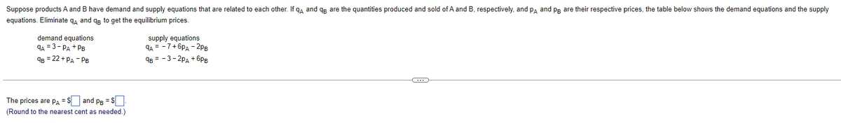 Suppose products A and B have demand and supply equations that are related to each other. If qд and qB are the quantities produced and sold of A and B, respectively, and PA and PB are their respective prices, the table below shows the demand equations and the supply
equations. Eliminate qд and qB to get the equilibrium prices.
demand equations
9A 3-PA PB
supply equations
9A = -7 +6PA - 2PB
9B = 22+ PA - PB
9B = -3-2PA +бPB
The prices are PA S
and PB = $
(Round to the nearest cent as needed.)