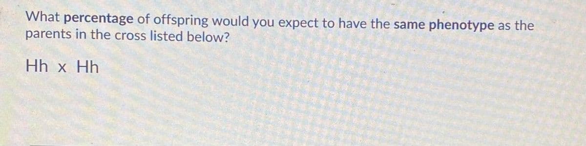 What percentage of offspring would you expect to have the same phenotype as the
parents in the cross listed below?
Hh x Hh
