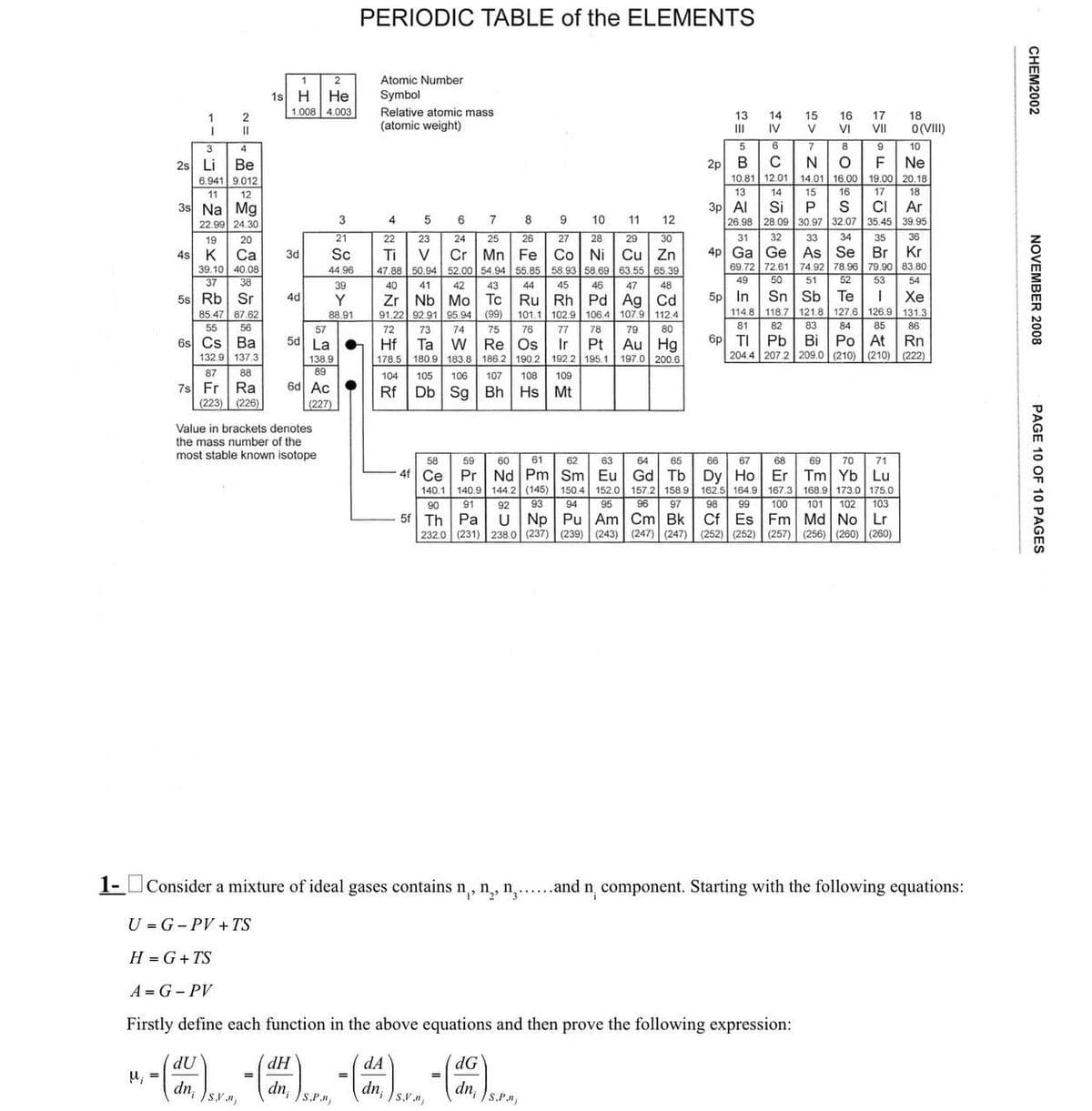 PERIODIC TABLE of the ELEMENTS
1
2
Atomic Number
1s H He
Symbol
1.008
1
2
4.003
I
11
Relative atomic mass
(atomic weight)
3
4
2s Li
Be
6.941
9.012
12
13 14
15
III
IV
51
16
17
18
V VI VII 0(VIII)
5
6
7
8
9
10
2p B C N
O
F Ne
10.81 12.01 14.01 16.00 19.00 20.18
CHEM2002
NOVEMBER 2008
13
14
16
11
3s Na Mg
22.99 24.30
3p Al Si
3
4
5
6
7
8
9
10
10 11
12
19
20
21
22
23
24
25
26
27
28
29
30
26.98
31
28.09
32
15
P
30.97 32.07 35.45 39.95
33 34 35 36
17
18
S CI Ar
4s K Ca
3d
Sc
Ti
>
Cr
Mn Fe
Co Ni Cu Zn
39.10 40.08
44.96
47.88 50.94 52.00 54.94 55.85 58.93 58.69 63.55 65.39
4p Ga
69,72
Ge
72.61 74.92 78.96
As Se Br Kr
79.90 83.80
49
50
51
52
53
54
37
38
39
40
41
42
43
44
45
46
47
48
5s Rb Sr
4d
Y
Zr Nb
Mo
Tc
Ru Rh
Pd Ag Cd
5p
In
Sn Sb
Te
Xe
85.47 87.62
88.91
91.22 92.91 95.94 (99) 101.1 102.9 106.4 107.9 112.4
55
56
114.8
81
118.7 121.8 127.6 126.9 131.3
57
72
73
74
75
76
77
82
83
84
85
86
78
79
80
6s Cs Ba
5d La
Hf
132.9 137.3
87
138.9
89
88
Ta W
Os
Re
178.5 180.9 183.8 186.2
104 105 106 107
Ir
Pt
190.2
108 109
192.2 195.1
Au Hg
197.0 200.6
6p TI
Bi
Pb
Po At Rn
204.4 207.2 209.0 (210) (210) (222)
7s Fr Ra
(223) (226)
6d Ac
(227)
Rf
Db Sg Bh Hs Mt
Value in brackets denotes
the mass number of the
most stable known isotope
58
59
61
4f Ce
140.1
90
91
כ828
62
63
64
65
66
67
68
69
70 71
Pr Nd Pm Sm Eu
140.9 144.2 (145)
93
150.4
94
152.0
95
5f Th Pa
Np Pu Am Cm Bk
232.0 (231) 238.0 (237) (239) (243) (247) (247)
Tm Yb Lu
162.5 164.9 167.3 168.9 173.0 175.0
98 99 100 101 102 103
Cf Es Fm Md No Lr
(252) (252) (257) (256) (260) (260)
Gd Tb
Dy Ho
Er
157.2 158.9
96 97
PAGE 10 OF 10 PAGES
1- Consider a mixture of ideal gases contains n₁, n, n.......and n¸ component. Starting with the following equations:
U G-PV+TS
H = G+TS
A-G-PV
Firstly define each function in the above equations and then prove the following expression:
dU
dH
u; =
dn; )sy.
dns.P.
dA
dn₁
s.v.n
=
dG
dn,
S.P.,n)