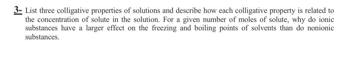 3- List three colligative properties of solutions and describe how each colligative property is related to
the concentration of solute in the solution. For a given number of moles of solute, why do ionic
substances have a larger effect on the freezing and boiling points of solvents than do nonionic
substances.