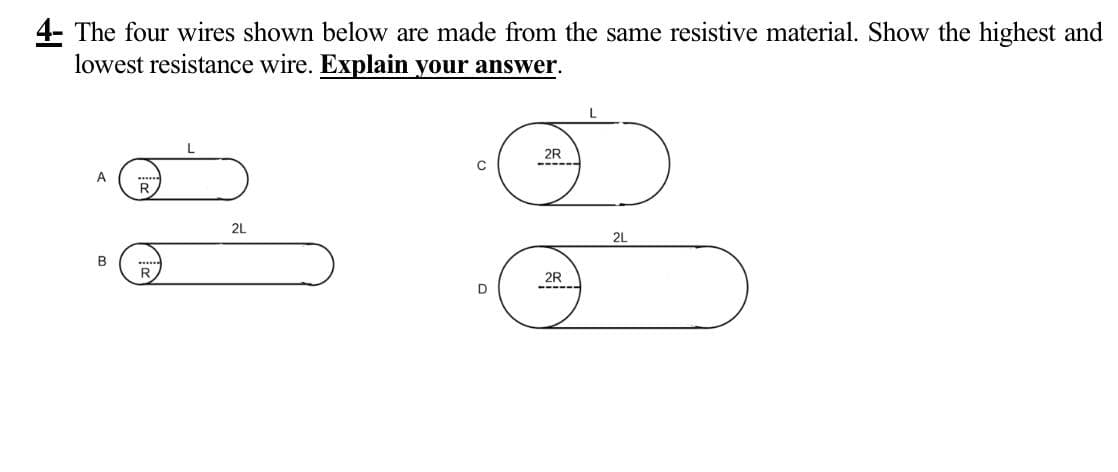 4- The four wires shown below are made from the same resistive material. Show the highest and
lowest resistance wire. Explain your answer.
A
B
2L
2R
C
2L
2R
D
------