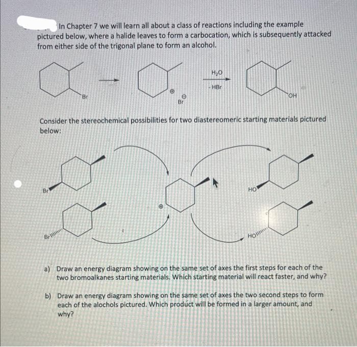 In Chapter 7 we will learn all about a class of reactions including the example
pictured below, where a halide leaves to form a carbocation, which is subsequently attacked
from either side of the trigonal plane to form an alcohol.
X
Br
Br
Brin
Ⓒ
Ⓡ
e
Bri
H₂O
Consider the stereochemical possibilities for two diastereomeric starting materials pictured
below:
HBr
HO
OH
Holl
a) Draw an energy diagram showing on the same set of axes the first steps for each of the
two bromoalkanes starting materials. Which starting material will react faster, and why?
b) Draw an energy diagram showing on the same set of axes the two second steps to form
each of the alochols pictured. Which product will be formed in a larger amount, and
why?