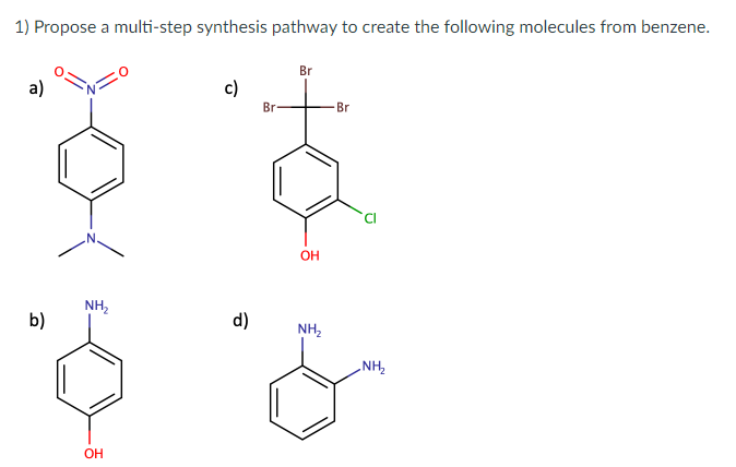 1) Propose a multi-step synthesis pathway to create the following molecules from benzene.
a)
b)
NH₂
OH
c)
d)
Br
Br
OH
NH₂
Br
NH₂