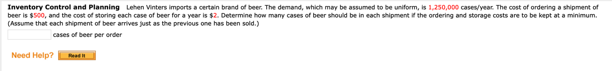 Inventory Control and Planning Lehen Vinters imports a certain brand of beer. The demand, which may be assumed to be uniform, is 1,250,000 cases/year. The cost of ordering a shipment of
beer is $500, and the cost of storing each case of beer for a year is $2. Determine how many cases of beer should be in each shipment if the ordering and storage costs are to be kept at a minimum.
(Assume that each shipment of beer arrives just as the previous one has been sold.)
cases of beer per order
Need Help?
Read It
