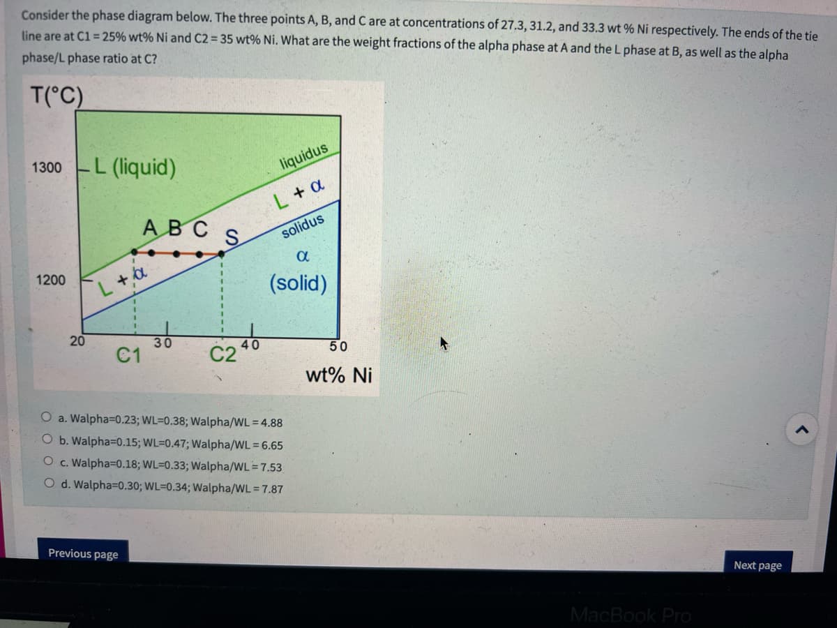 Consider the phase diagram below. The three points A, B, and C are at concentrations of 27.3, 31.2, and 33.3 wt% Ni respectively. The ends of the tie
line are at C1 = 25% wt% Ni and C2 = 35 wt% Ni. What are the weight fractions of the alpha phase at A and the L phase at B, as well as the alpha
phase/L phase ratio at C?
T(°C)
1300
1200
20
L (liquid)
ABC
L+a
C1
Previous page
30
S
liquidus
L + a
solidus
α
(solid)
O a. Walpha=0.23; WL-0.38; Walpha/WL = 4.88
O b. Walpha=0.15; WL-0.47; Walpha/WL = 6.65
O c. Walpha=0.18; WL-0.33; Walpha/WL = 7.53
O d. Walpha=0.30; WL-0.34; Walpha/WL = 7.87
50
wt% Ni
MacBook Pro
Next page