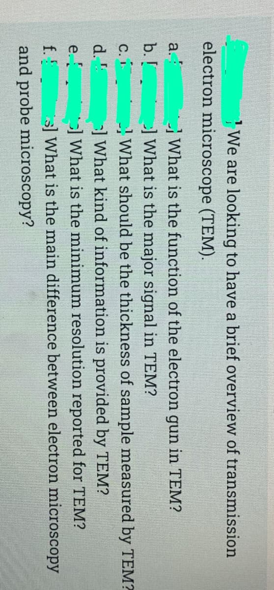 We are looking to have a brief overview of transmission
electron microscope (TEM).
a.
What is the function of the electron gun in TEM?
b. !
What is the major signal in TEM?
What should be the thickness of sample measured by TEM?
-] What kind of information is provided by TEM?
]What is the minimum resolution reported for TEM?
s] What is the main difference between electron microscopy
C.
d.
e.
f.!
and probe microscopy?
