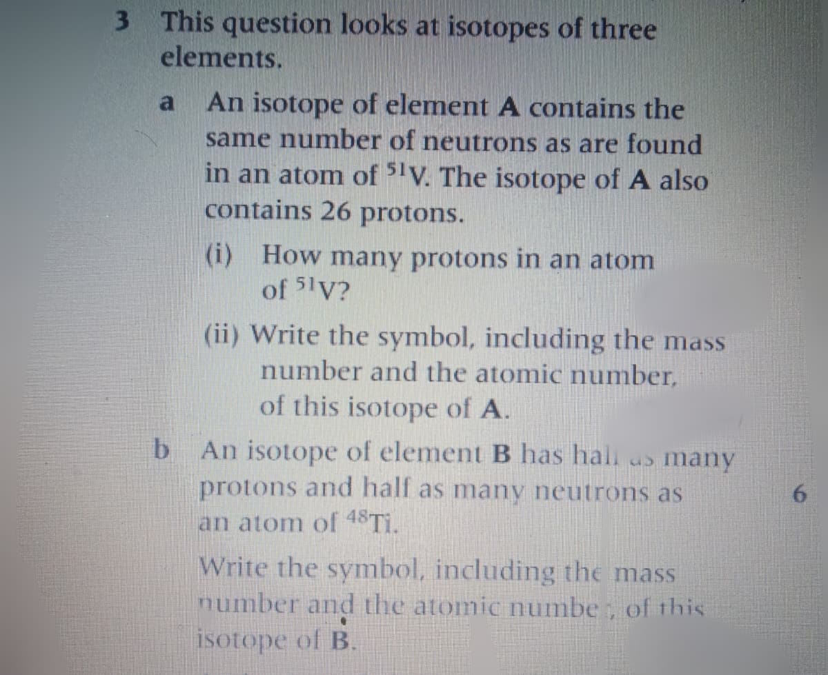 3 This question looks at isotopes of three
elements.
An isotope of element A contains the
same number of neutrons as are found
in an atom of 51V. The isotope of A also
contains 26 protons.
(i) How many protons in an atom
of 5lV?
(ii) Write the symbol, including the mass
number and the atomic number,
of this isotope of A.
An isotope of element B has hal as many
protons and half as many neutrons as
an atom of 48TI.
Write the symbol, including the mass
number and the atomic numbe , of this
isotope of B.
